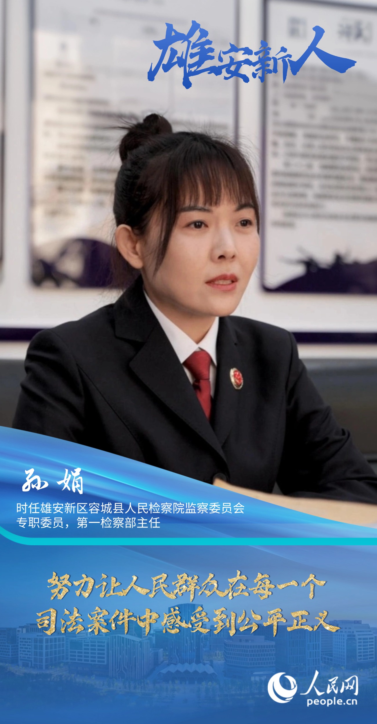                孙娟                时任雄安新区容城县人民检察院监察委员会专职委员，第一检察部主任                                          努力让人民群众在每一个司法案件中感受到公平正义                                    “我们觉得法律虽然是冰冷的，但法律人是有温度的。我们办案机关既要有打击犯罪的硬力度，也要有执法的软温度。”                [ 阅读 ]              