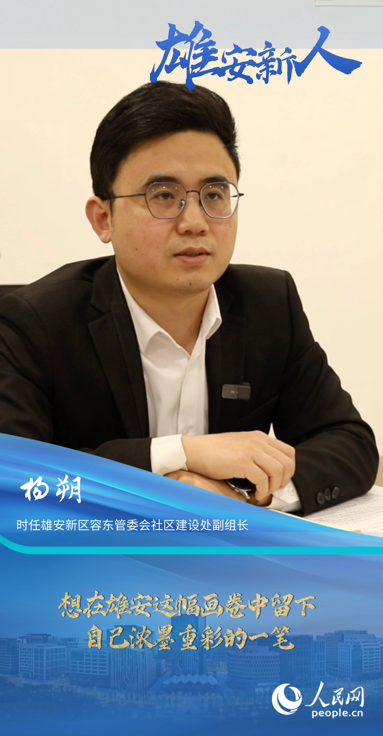                杨朔                时任雄安新区容东管委会社区建设处副组长                                       想在雄安这幅画卷中留下自己浓墨重彩的一笔                                 “雄安是一片干事创业的热土，她就如一幅徐徐铺展的画卷，我想在这幅画卷中留下自己浓墨重彩的一笔。”                [ 阅读 ]              