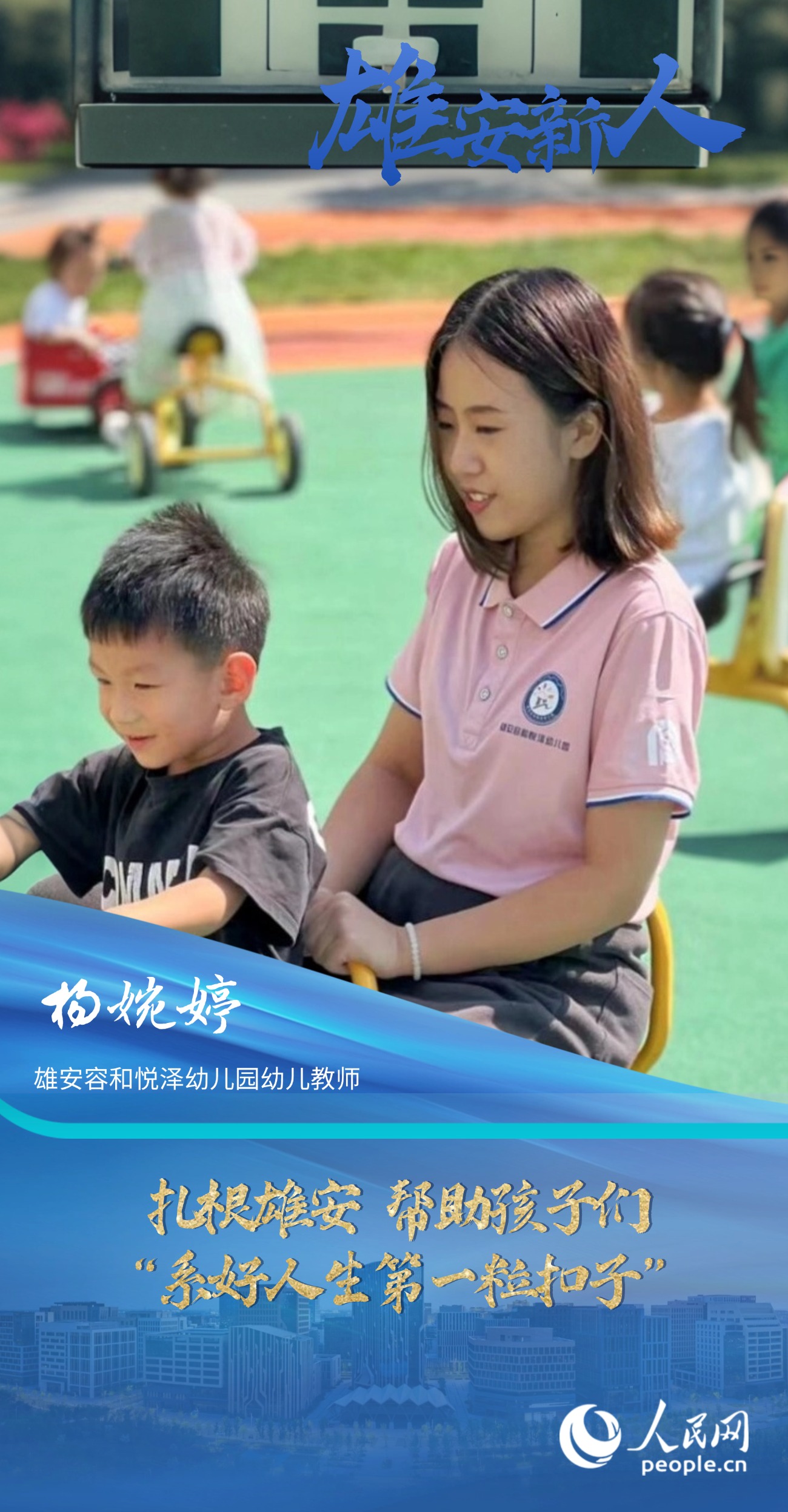                杨婉婷                雄安容和悦泽幼儿园幼儿教师                                       扎根雄安 帮助孩子们“系好人生第一粒扣子”                               “教师是改变未来的职业，每当想到我也能参与到打造雄安新区教育高地的工作中，我都心潮澎湃。”                [ 阅读 ]              