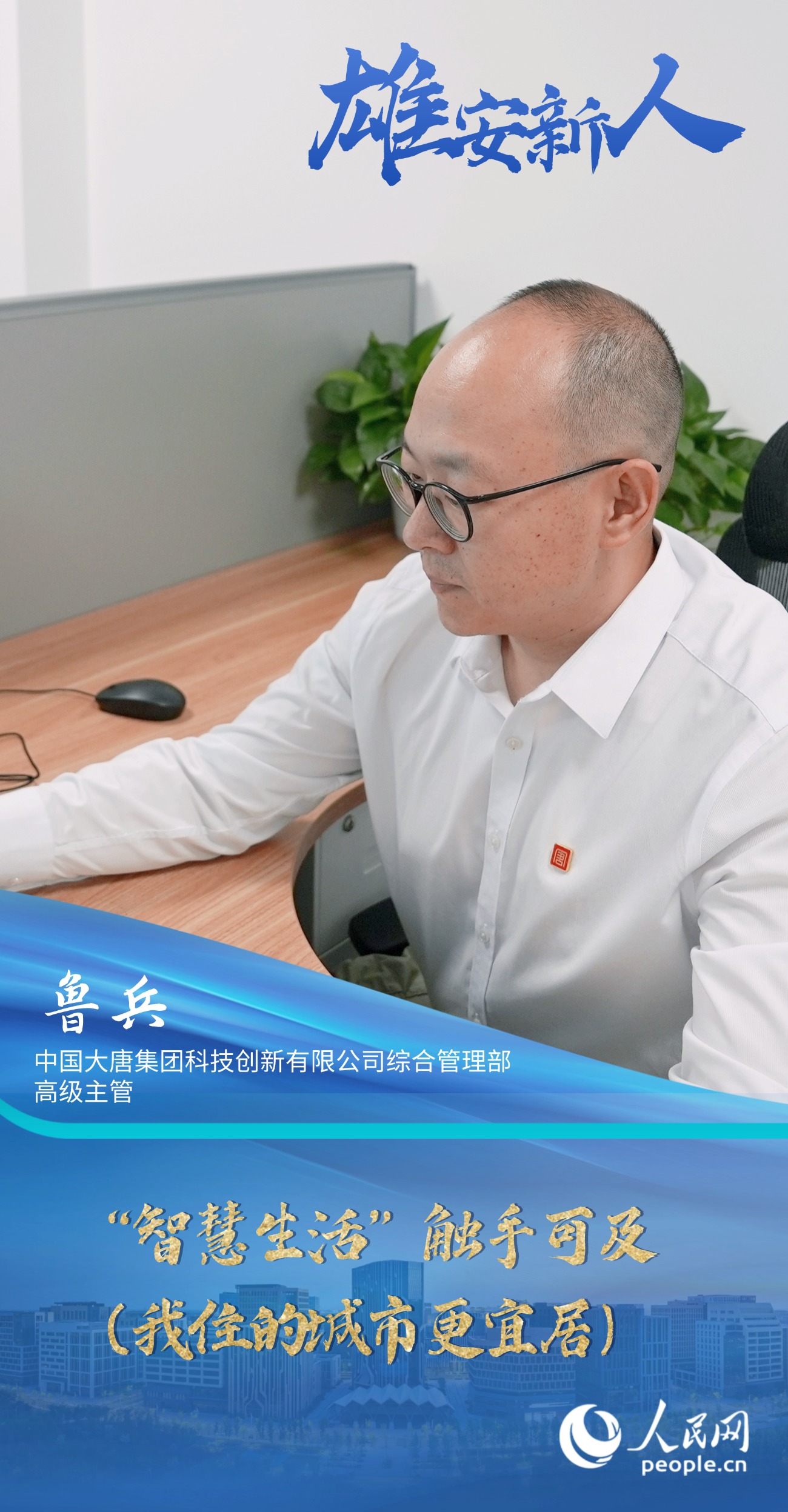                鲁兵                中国大唐集团科技创新有限公司综合管理部高级主管                                           “智慧生活”触手可及（我住的城市更宜居）                                       “一年多来，我看到越来越多的智能场景融入日常，显著提升了我们的生活品质。我愈发感受到这座新城的魅力，也安排妻子和女儿相继过来团聚。”                [ 阅读 ]              