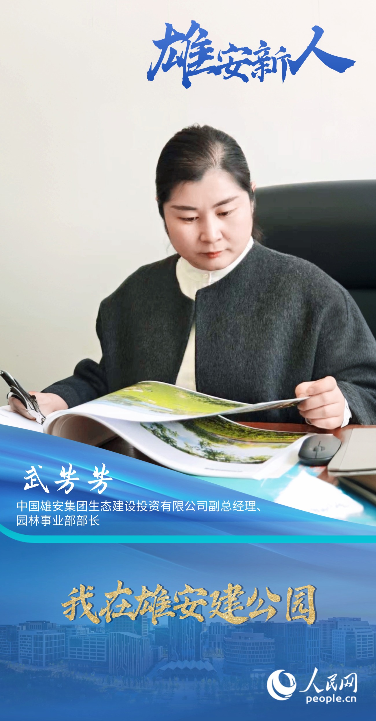                武芳芳                中国雄安集团生态建设投资有限公司副总经理、园林事业部部长                                          我在雄安建公园                                      雄安新区是一个“追梦人”汇聚的城市，而武芳芳的“雄安梦”，就是为这座城市“种”满绿色，让这里的每一名居民，都能在蓝绿交融的环境里，感受到生活的美好。                [ 阅读 ]              